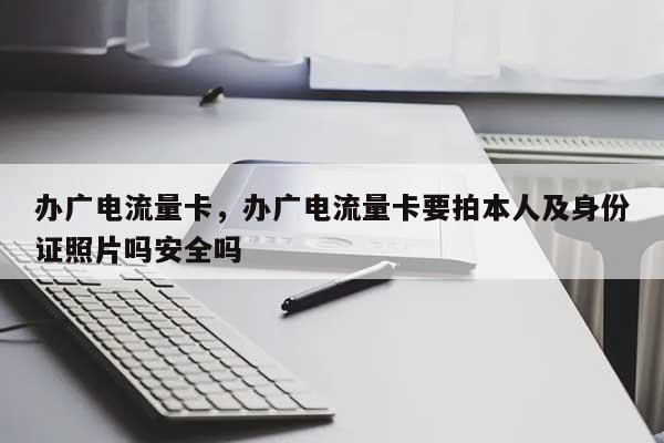 办广电流量卡，办广电流量卡要拍本人及身份证照片吗安全吗-第1张图片