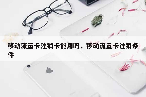 移动流量卡注销卡能用吗，移动流量卡注销条件-第1张图片