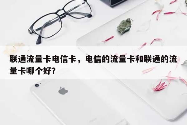 联通流量卡电信卡，电信的流量卡和联通的流量卡哪个好？-第1张图片