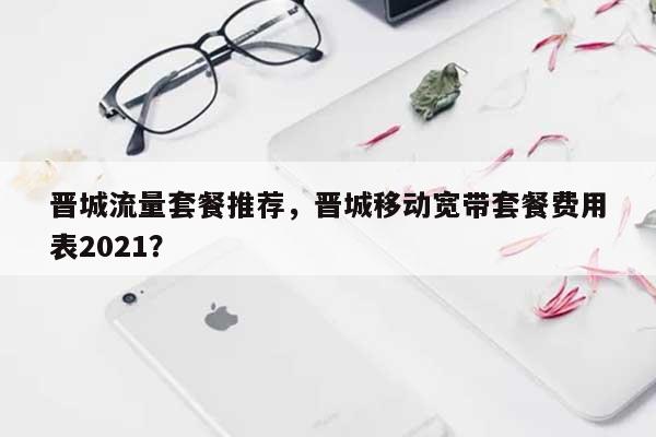 晋城流量套餐推荐，晋城移动宽带套餐费用
表2021？-第1张图片