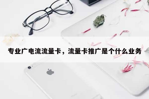 专业广电流流量卡，流量卡推广是个什么业务-第1张图片