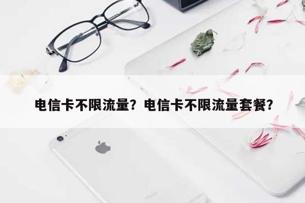 电信卡不限流量？电信卡不限流量套餐？-第1张图片
