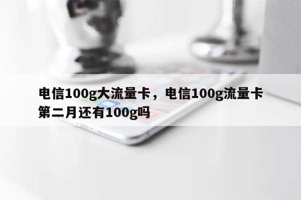 电信100g大流量卡，电信100g流量卡第二月还有100g吗-第1张图片