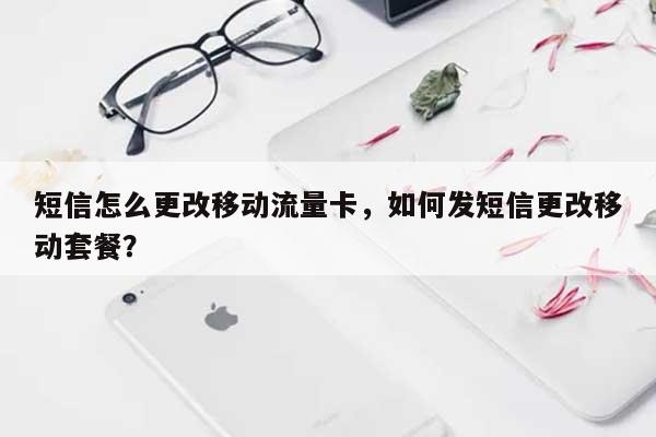 短信怎么更改移动流量卡，如何发短信更改移动套餐？-第1张图片