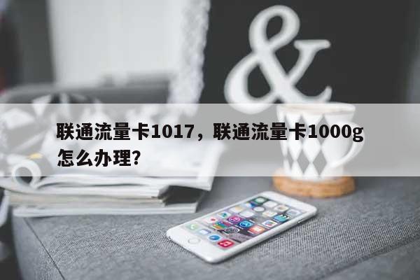 联通流量卡1017，联通流量卡1000g怎么办理？-第1张图片