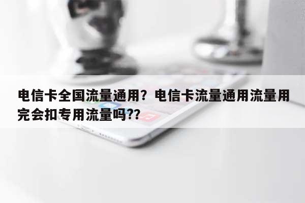 电信卡全国流量通用？电信卡流量通用流量用完会扣专用流量吗?？-第1张图片