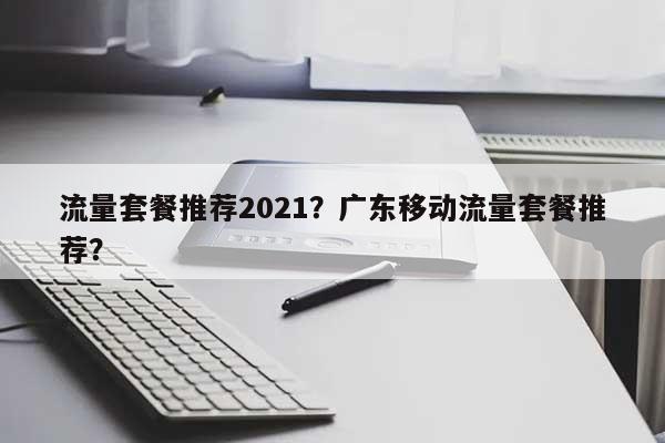 流量套餐推荐2021？广东移动流量套餐推荐？-第1张图片