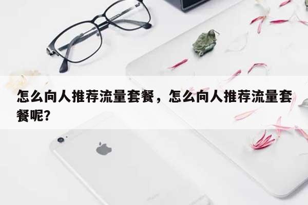 怎么向人推荐流量套餐，怎么向人推荐流量套餐呢？-第1张图片