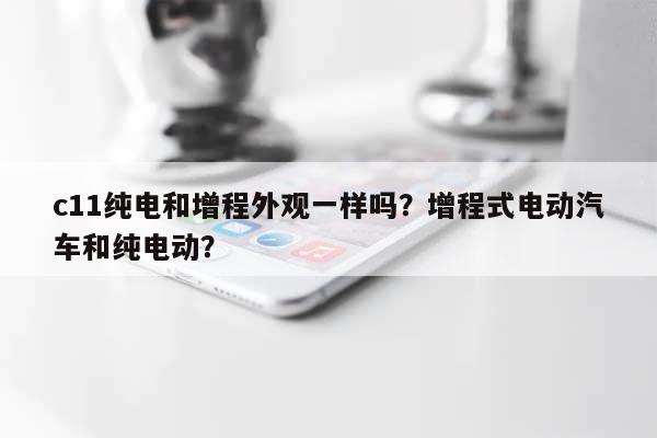 c11纯电和增程外观一样吗？增程式电动汽车和纯电动？-第1张图片