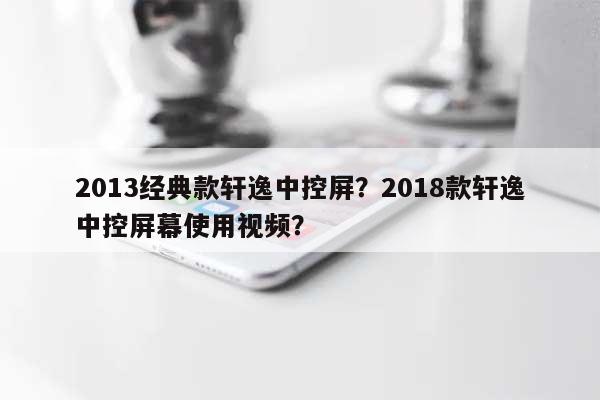 2013经典款轩逸中控屏？2018款轩逸中控屏幕使用视频？-第1张图片