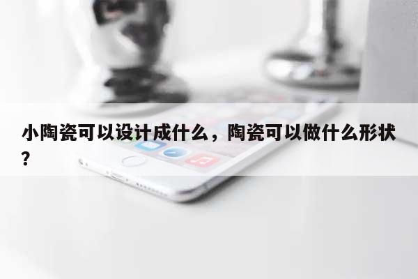 小陶瓷可以设计成什么，陶瓷可以做什么形状？-第1张图片