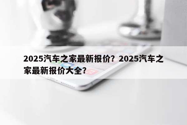 2025汽车之家最新报价？2025汽车之家最新报价大全？-第1张图片