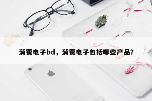 消费电子bd，消费电子包括哪些产品？-第1张图片