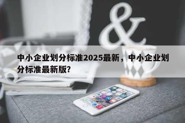 中小企业划分标准2025最新，中小企业划分标准最新版？-第1张图片