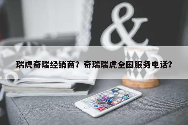 瑞虎奇瑞经销商？奇瑞瑞虎全国服务电话？-第1张图片