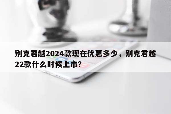 别克君越2024款现在优惠多少，别克君越22款什么时候上市？-第1张图片