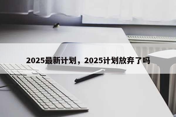 2025最新计划，2025计划放弃了吗-第1张图片