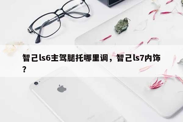 智己ls6主驾腿托哪里调，智己ls7内饰？-第1张图片