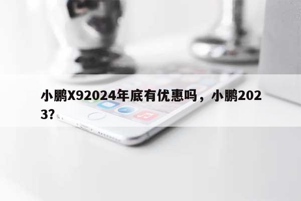 小鹏X92024年底有优惠吗，小鹏2023？-第1张图片