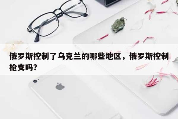 俄罗斯控制了乌克兰的哪些地区，俄罗斯控制枪支吗？-第1张图片