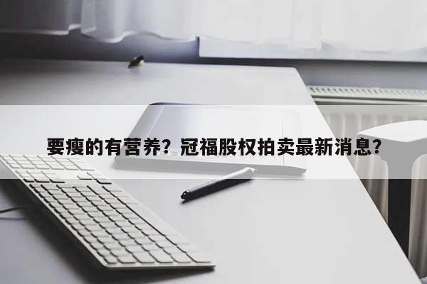 要瘦的有营养？冠福股权拍卖最新消息？-第1张图片