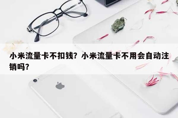 小米流量卡不扣钱？小米流量卡不用会自动注销吗？-第1张图片