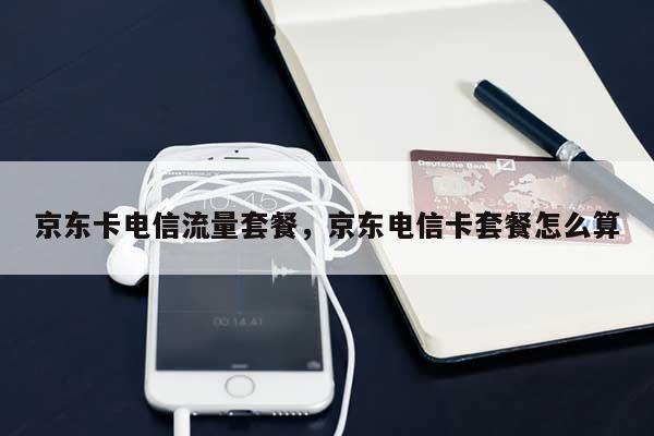 京东卡电信流量套餐，京东电信卡套餐怎么算-第1张图片
