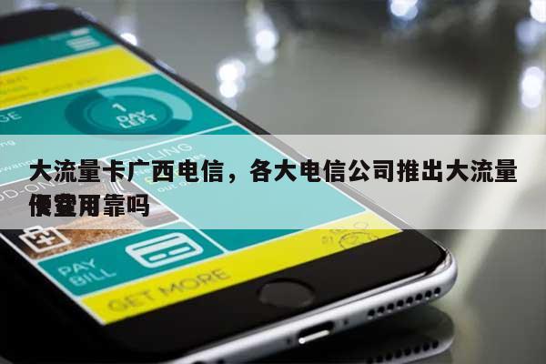 大流量卡广西电信，各大电信公司推出大流量卡费用
便宜可靠吗-第1张图片