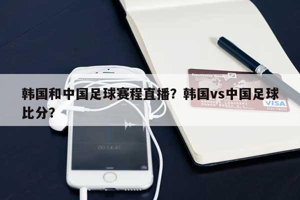韩国和中国足球赛程直播？韩国vs中国足球比分？-第1张图片