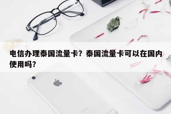 电信办理泰国流量卡？泰国流量卡可以在国内使用吗？-第1张图片