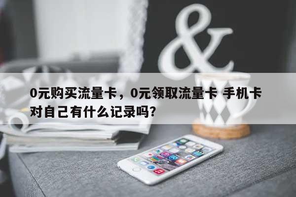 0元购买流量卡，0元领取流量卡 手机卡 对自己有什么记录吗？-第1张图片