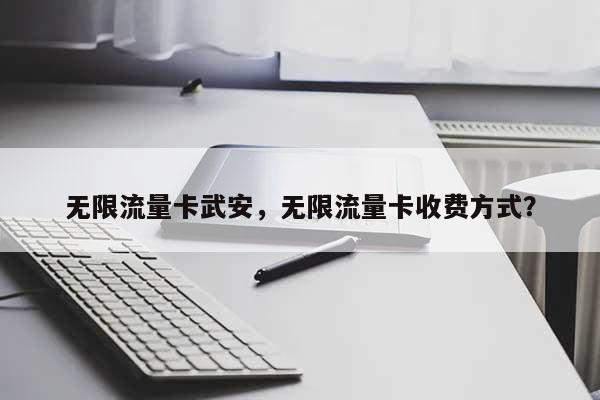 无限流量卡武安，无限流量卡收费方式？-第1张图片