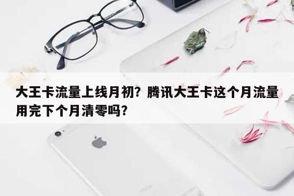 大王卡流量上线月初？腾讯大王卡这个月流量用完下个月清零吗？-第1张图片